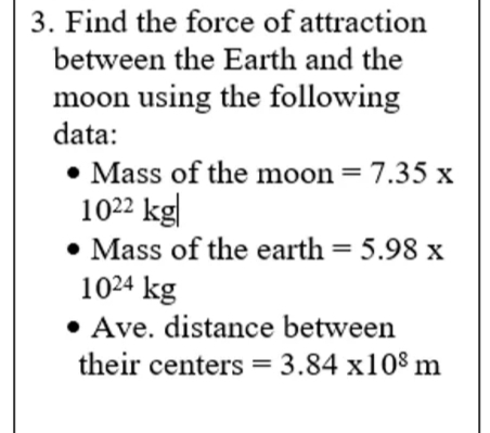 3. Find the force of attraction
between the Earth and the
moon using the following
data:
• Mass of the moon = 7.35 x
1022 kg|
• Mass of the earth = 5.98 x
1024 kg
• Ave. distance between
their centers = 3.84 x108 m
