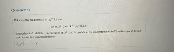 Question 11
Calculate the cell potential at 25°C for the
Cr(s)|Cr"(aq)||Sn*(aq)|Sn(s)
electrochemical cell if the concentration of Cr*(aq) is 1.50 M and the concentration of Sn*"(aq) is o.090 M. Report
your answer to 3 significant figures.
V.
