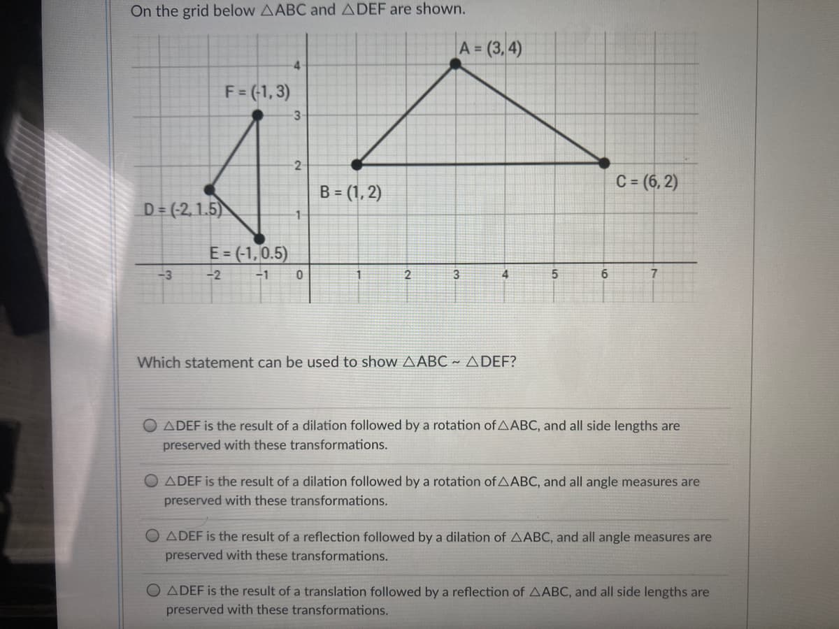 On the grid below AABC and ADEF are shown.
A = (3, 4)
4
F = (-1, 3)
-3
2
C = (6, 2)
B = (1, 2)
D = (-2,1.5)
E= (-1,0.5)
-3
-2
-1
3
4
6.
7.
Which statement can be used to show AABC ~ A DEF?
ADEF is the result of a dilation followed by a rotation of AABC, and all side lengths are
preserved with these transformations.
O ADEF is the result of a dilation followed by a rotation of AABC, and all angle measures are
preserved with these transformations.
O ADEF is the result of a reflection followed by a dilation of AABC, and all angle measures are
preserved with these transformations.
ADEF is the result of a translation followed by a reflection of AABC, and all side lengths are
preserved with these transformations.
