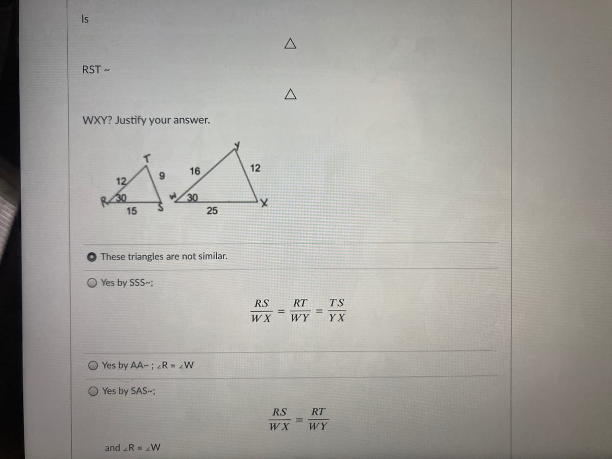 Is
RST -
WXY? Justify your answer.
16
12
6.
12
R30
15
W/30
25
These triangles are not similar.
O Yes by SSS-;
RS
RT
TS
W X
WY
Y X
Yes by AA-; zR = W
O Yes by SAS~;
RS
RT
W X
WY
and R = W
