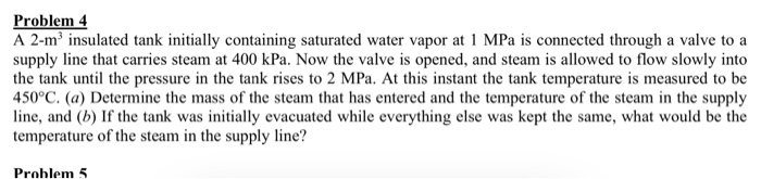 A 2-m³ insulated tank initially containing saturated water vapor at 1 MPa is connected through a valve to a
supply line that carries steam at 400 kPa. Now the valve is opened, and steam is allowed to flow slowly into
the tank until the pressure in the tank rises to 2 MPa. At this instant the tank temperature is measured to be
450°C. (a) Determine the mass of the steam that has entered and the temperature of the steam in the supply
line, and (b) If the tank was initially evacuated while everything else was kept the same, what would be the
temperature of the steam in the supply line?
