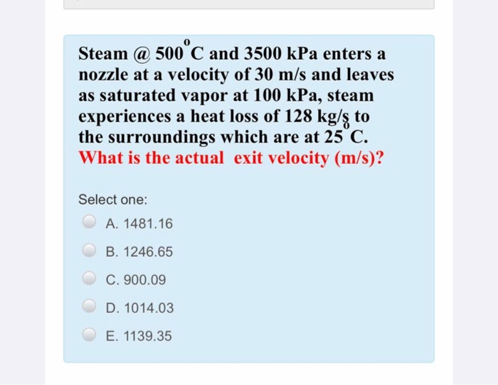 Steam @ 500 C and 3500 kPa enters a
nozzle at a velocity of 30 m/s and leaves
as saturated vapor at 100 kPa, steam
experiences a heat loss of 128 kg/ş to
the surroundings which are at 25 C.
What is the actual exit velocity (m/s)?
