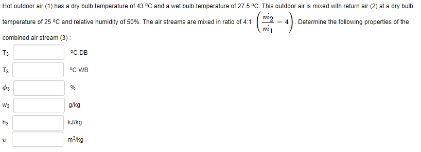 Hot outdoor air (1) has a dry bulb temperature of 43 °C and a wet bulb temperature of 27.5 °C. This outdoor air is mixed with return air (2) at a dry bulb
temperature of 25 °C and relative humidity of 50%. The air streams are mixed in ratio of 4:1
= 4). Determine the following properties of the
combined air stream (3):
T3
°C DB
T3
°C WB
%
W3
g/kg
hs
kJ/kg
m³/kg
