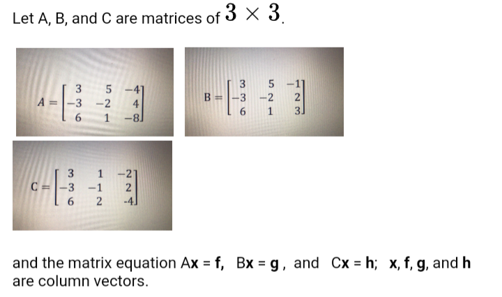 Let A, B, and C are matrices of 3 X 3.
3
-4]
B =|-3 -2
3
A =
-3
-2
4
1
1
-81
3
1 -21
C =|-3
-1
2
-4]
and the matrix equation Ax = f, Bx = g, and Cx = h; x, f, g, and h
are column vectors.
