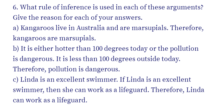 6. What rule of inference is used in each of these arguments?
Give the reason for each of your answers.
a) Kangaroos live in Australia and are marsupials. Therefore,
kangaroos are marsupials.
b) It is either hotter than 100 degrees today or the pollution
is dangerous. It is less than 100 degrees outside today.
Therefore, pollution is dangerous.
c) Linda is an excellent swimmer. If Linda is an excellent
swimmer, then she can work as a lifeguard. Therefore, Linda
can work as a lifeguard.
