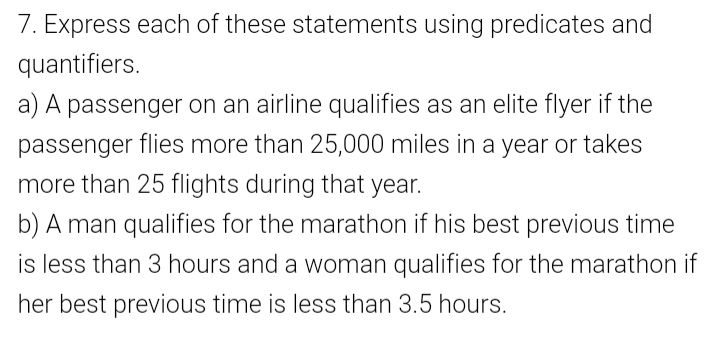 7. Express each of these statements using predicates and
quantifiers.
a) A passenger on an airline qualifies as an elite flyer if the
passenger flies more than 25,000 miles in a year or takes
more than 25 flights during that year.
b) A man qualifies for the marathon if his best previous time
is less than 3 hours and a woman qualifies for the marathon if
her best previous time is less than 3.5 hours.
