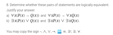 8. Determine whether these pairs of statements are logically equivalent.
Justify your answer.
a) Vx(P(x) - Q(X)) and VxP(x) - VxQ(X)
b) 3x(P(x) V Q(x) and 3xP(x) V 3xQ(X).
You may copy the sign -, A, V, -
=, 31, 3, V.
