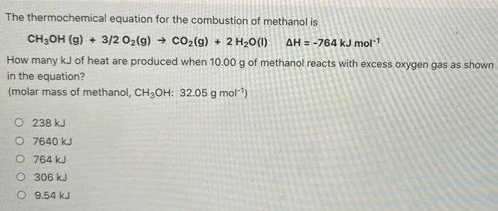 The thermochemical equation for the combustion of methanol is
CH3OH (g) + 3/2 O2(g) → CO₂(g) + 2 H₂O(1) AH = -764 kJ mol-¹
How many kJ of heat are produced when 10.00 g of methanol reacts with excess oxygen gas as shown
in the equation?
(molar mass of methanol, CH3OH: 32.05 g mol-¹)
238 kJ
Ⓒ7640 kJ
O 764 kJ
Ⓒ306 kJ
9.54 kJ