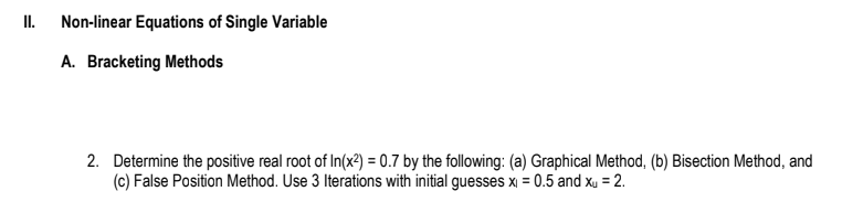 II.
Non-linear Equations of Single Variable
A. Bracketing Methods
2. Determine the positive real root of In(x²) = 0.7 by the following: (a) Graphical Method, (b) Bisection Method, and
(c) False Position Method. Use 3 Iterations with initial guesses x₁ = 0.5 and xu = 2.