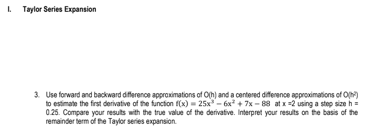 I.
Taylor Series Expansion
3. Use forward and backward difference approximations of O(h) and a centered difference approximations of O(h²)
to estimate the first derivative of the function f(x) = 25x³6x² + 7x-88 at x =2 using a step size h =
0.25. Compare your results with the true value of the derivative. Interpret your results on the basis of the
remainder term of the Taylor series expansion.