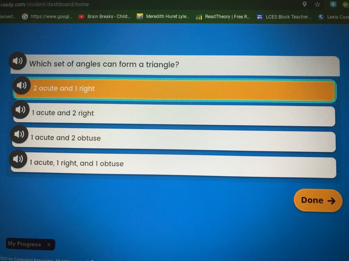 -ready.com/student/dashboard/home
ement...
https://www.googl...
Brain Breaks - Child...
Which set of angles can form a triangle?
2 acute and 1 right
1 acute and 2 right
1 acute and 2 obtuse
1 acute, 1 right, and 1 obtuse
My Progress >
2022 by Curriculum Associator All
Meredith Huret Lyle... Read Theory | Free R...
LCES Block Teacher...
Lexia Core
Done →