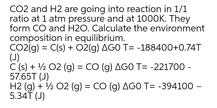 CO2 and H2 are going into reaction in 1/1
ratio at 1 atm pressure and at 1000K. They
form CO and H2O. Calculate the environment
composition in equilibrium.
CO2(g) = C(s) + 02(g) AGO T= -188400+0.74T
(J)
C (s) + 2 02 (g) = CO (g) AGO T= -221700 -
57.65T (J)
H2 (g) + ½ 02 (g) = CO (g) AGO T= -394100 –
5.34T (J)
