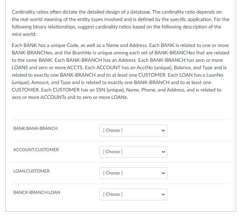 Cardinality ratios often dictate the detailed design of a database. The cardinality ratio depends on
the real-world meaning of the entity types involved and is defined by the specific application. For the
following binary relationships, suggest cardinality ratios based on the following description of the
mini-world:
Each BANK has a unique Code, as well as a Name and Address. Each BANK is related to one or more
BANK-BRANCHes, and the BranhNo is unique among each set of BANK-BRANCHes that are related
to the same BANK. Each BANK-BRANCH has an Address. Each BANK-BRANCH has zero or more
LOANS and zero or more ACCTS. Each ACCOUNT has an AcctNo (unique), Balance, and Type and is
related to exactly one BANK-BRANCH and to at least one CUSTOMER. Each LOAN has a LoanNo
(unique), Amount, and Type and is related to exactly one BANK-BRANCH and to at least one
CUSTOMER. Each CUSTOMER has an SSN (unique), Name, Phone, and Address, and is related to
zero or more ACCOUNTS and to zero or more LOANS.
BANK:BANK-BRANCH
ACCOUNT:CUSTOMER
LOAN:CUSTOMER
BANCK-BRANCH:LOAN
[Choose ]
[Choose ]
[Choose ]
[Choose ]
<
>
<