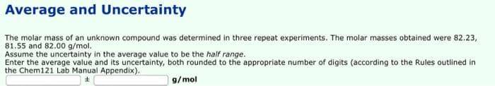 Average and Uncertainty
The molar mass of an unknown compound was determined in three repeat experiments. The molar masses obtained were 82.23,
81.55 and 82.00 g/mol.
Assume the uncertainty in the average value to be the half range.
Enter the average value and its uncertainty, both rounded to the appropriate number of digits (according to the Rules outlined in
the Chem121 Lab Manual Appendix).
g/mol