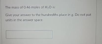 The mass of 0.46 moles of H2O is:
Give your answer to the hundredths place in g. Do not put
units in the answer space.