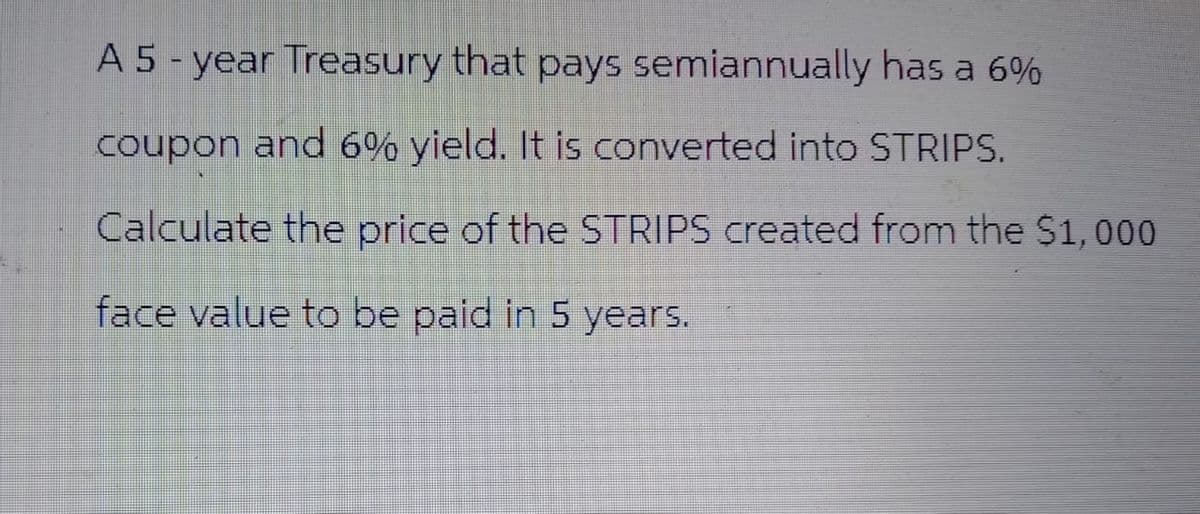 A 5-year Treasury that pays semiannually has a 6%
coupon and 6% yield. It is converted into STRIPS.
Calculate the price of the STRIPS created from the $1,000
face value to be paid in 5 years.