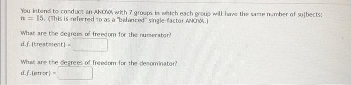 You intend to conduct an ANOVA with 7 groups in which each group will have the same number of sujbects:
15. (This is referred to as a "balanced" single-factor ANOVA.)
n=
What are the degrees of freedom for the numerator?
d.f. (treatment) =
What are the degrees of freedom for the denominator?
d.f.(error) =