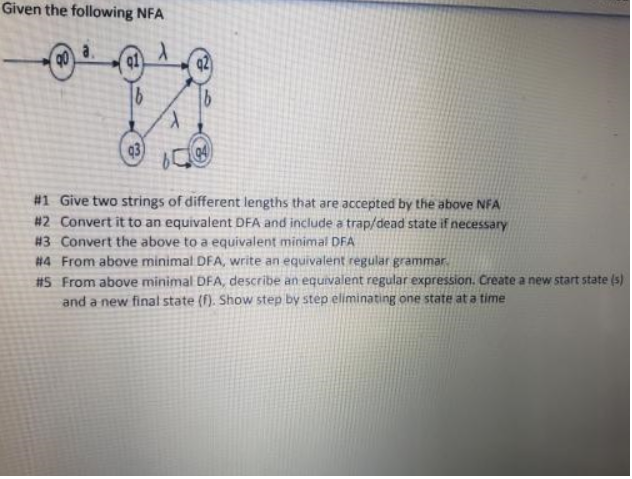 Given the following NFA
X
91)
b
93
1
#1 Give two strings of different lengths that are accepted by the above NFA
#2 Convert it to an equivalent DFA and include a trap/dead state if necessary
#3 Convert the above to a equivalent minimal DFA
#4 From above minimal DFA, write an equivalent regular grammar.
#5 From above minimal DFA, describe an equivalent regular expression. Create a new start state (s)
and a new final state (f). Show step by step eliminating one state at a time