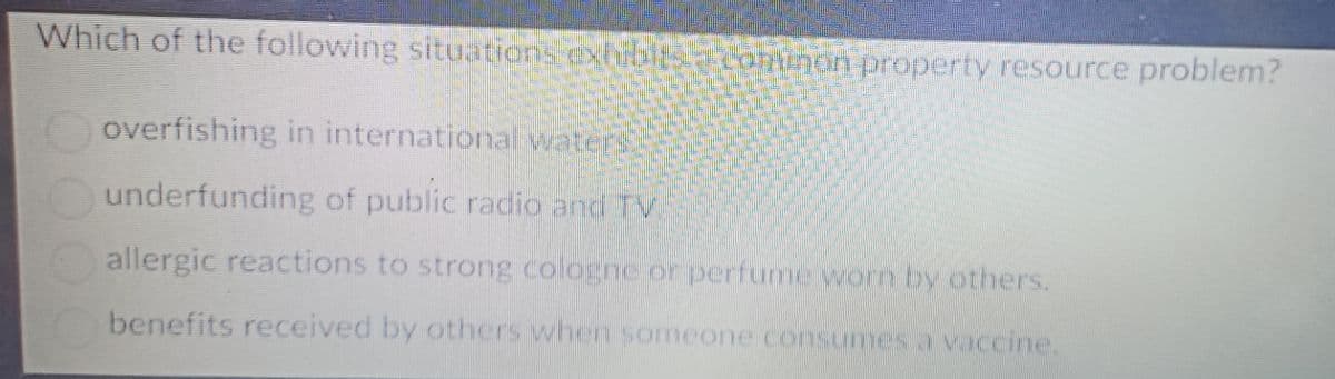 Which of the following situations exhibit Connon property resource problem?
overfishing in international waters
underfunding of public radio and TV
allergic reactions to strong cologne or perfume worn by others.
benefits received by others when someone consumes a vaccine.