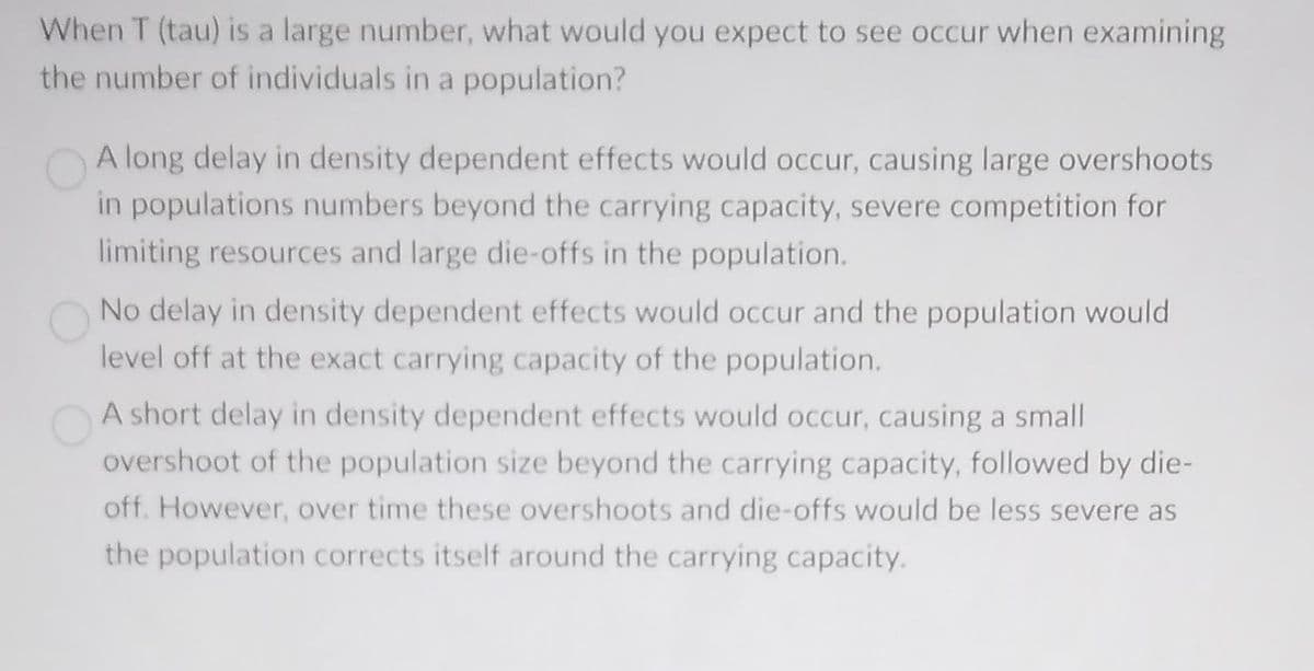 When T (tau) is a large number, what would you expect to see occur when examining
the number of individuals in a population?
A long delay in density dependent effects would occur, causing large overshoots
in populations numbers beyond the carrying capacity, severe competition for
limiting resources and large die-offs in the population.
No delay in density dependent effects would occur and the population would
level off at the exact carrying capacity of the population.
A short delay in density dependent effects would occur, causing a small
overshoot of the population size beyond the carrying capacity, followed by die-
off. However, over time these overshoots and die-offs would be less severe as
the population corrects itself around the carrying capacity.