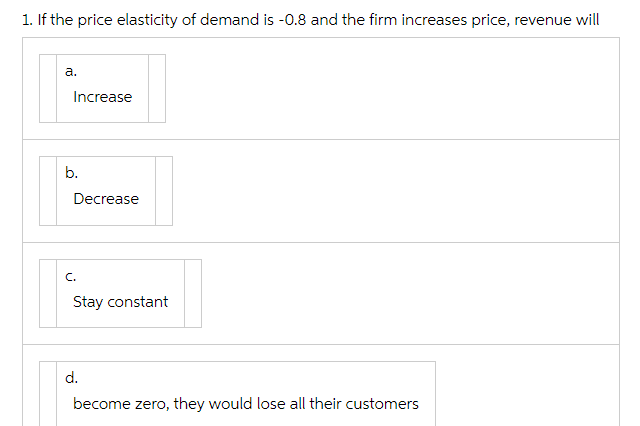 1. If the price elasticity of demand is -0.8 and the firm increases price, revenue will
a.
Increase
b.
Decrease
C.
Stay constant
d.
become zero, they would lose all their customers