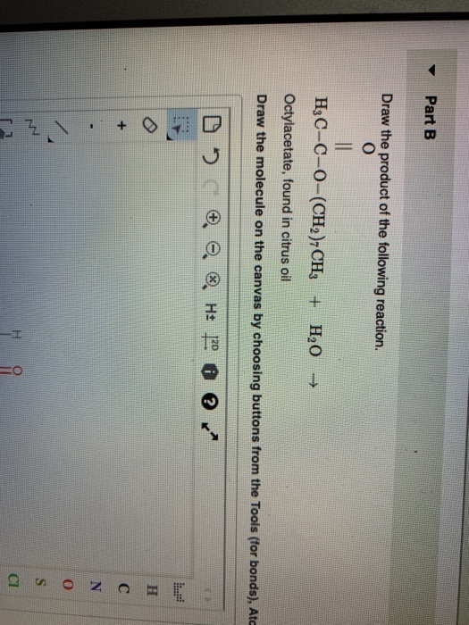 Part B
Draw the product of the following reaction.
O
H3C-C-O-(CH2)7 CH3 + H₂O →
Octylacetate, found in citrus oil
Draw the molecule on the canvas by choosing buttons from the Tools (for bonds), Atc
8
|||
+
CZ
H± 20 ?
H
C
N
O
S
CI