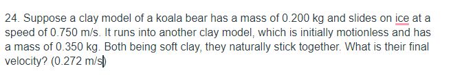 24. Suppose a clay model of a koala bear has a mass of 0.200 kg and slides on ice at a
speed of 0.750 m/s. It runs into another clay model, which is initially motionless and has
a mass of 0.350 kg. Both being soft clay, they naturally stick together. What is their final
velocity? (0.272 m/s)
