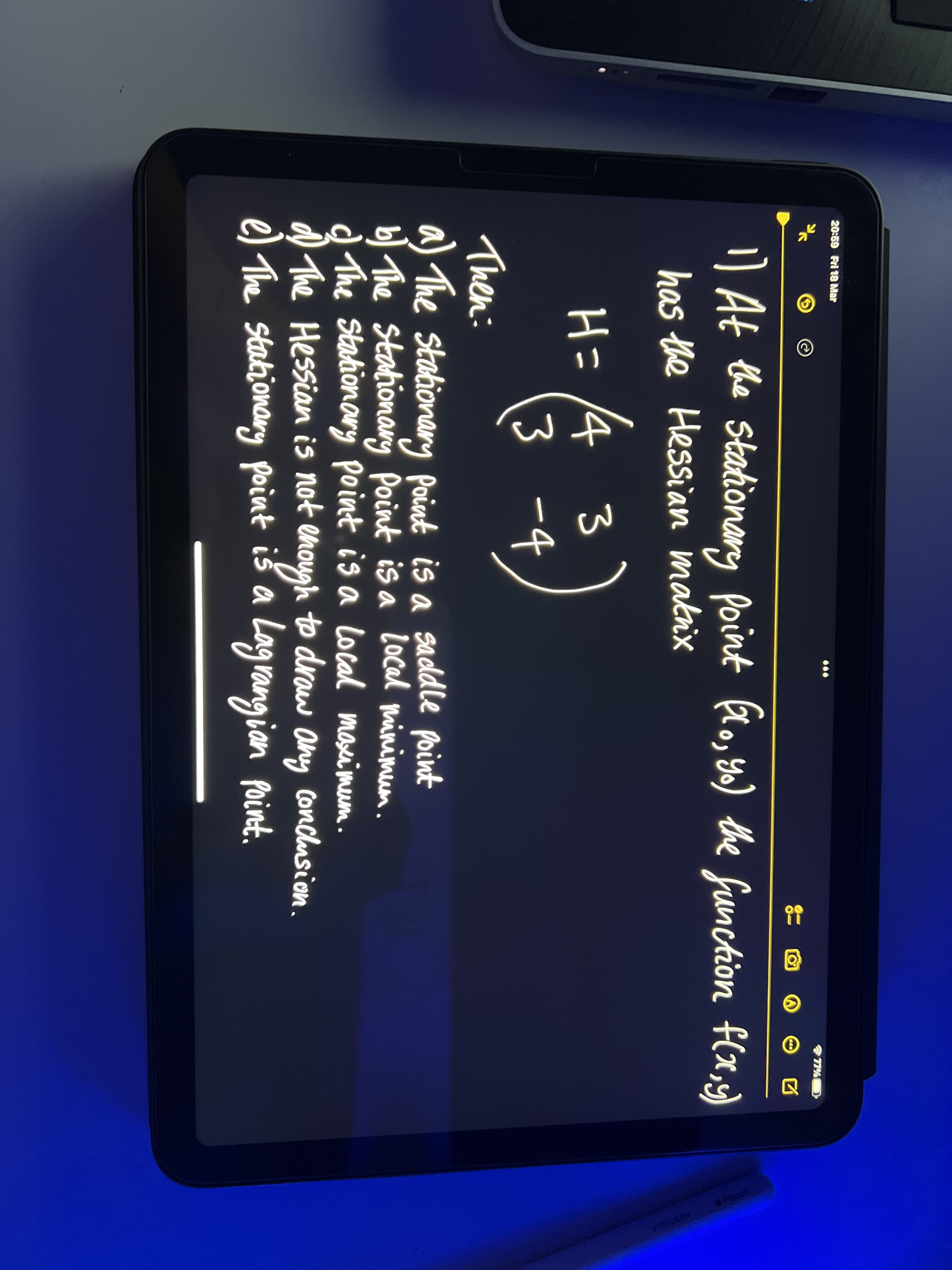 20:59 Fri 18 Mar
77%
) At the Stationary point
flo, s6) the funchion f(x,)
has the Hessian makix
H= 4 3
3 -4
.
Then:
a) The stationary point is a saddle point
b The Stationang Point is a local minimum.
d The Stahionory point is a local moseimeum.
d any conclusion.
The Hessian is not enough to draw
e) The stationany point iš a Lag rangian Point.
VITHUSAN
