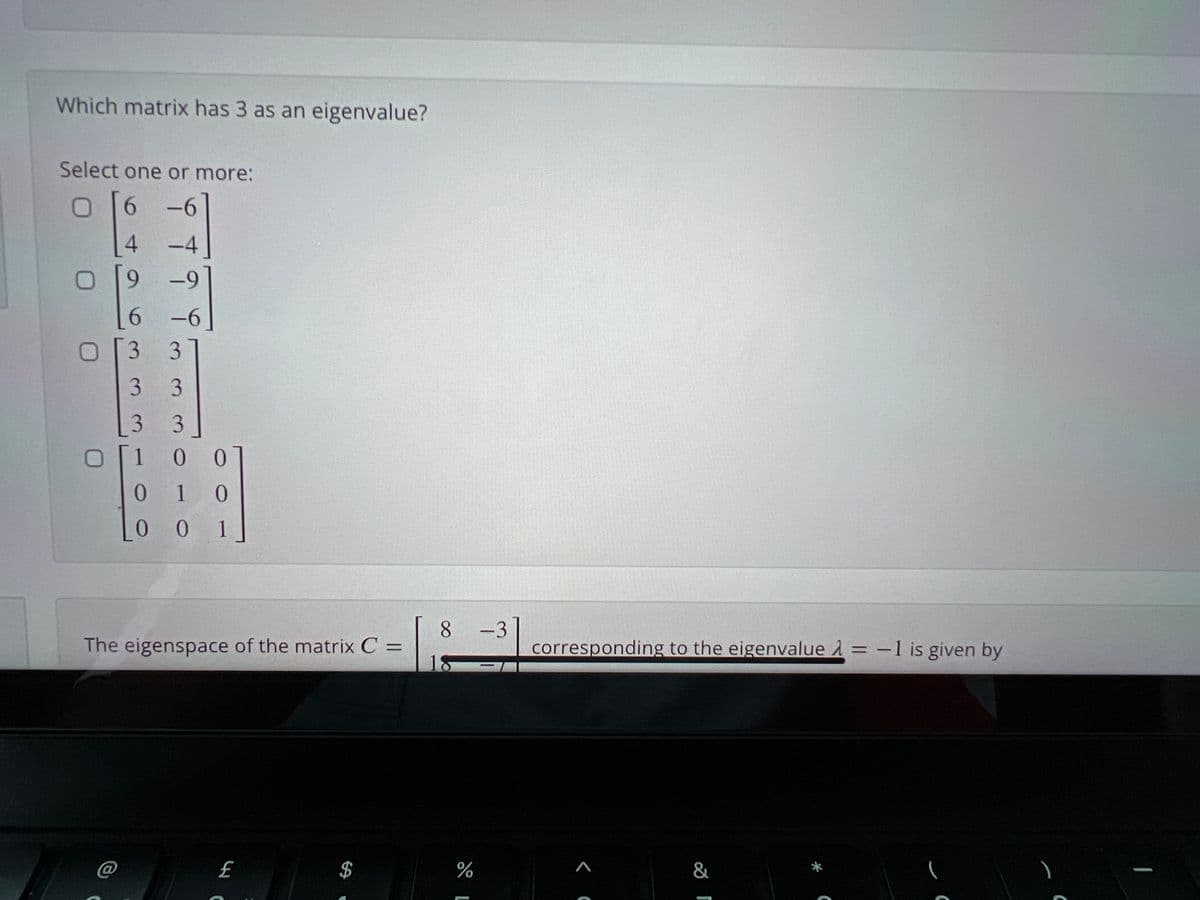 Which matrix has 3 as an eigenvalue?
Select one or more:
6.
-6
4.
-4
9.
-9
-6
O3 3
3 3
3 3
1
0 1 0
0 0 1
8.
The eigenspace of the matrix C =
18
-3
corresponding to the eigenvalue A = -1 is given by
C@
£
&
%24
16
