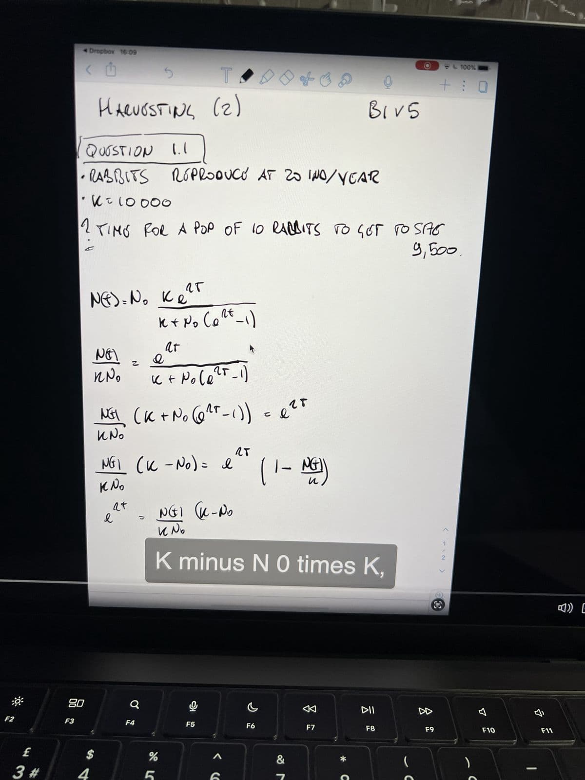 F2
3
3 #
* Dropbox 16:09
< U
F3
08
T
HARUOSTING (2)
QUESTION 1.1
RABBITS REPRODUCE AT 20 IND/YEAR
• α = 10000
NET
KNO
$
N()= No Ke
z
e
TIMO FOR A POP OF 10 RABBITS TO GET TO SAG
9,500
at
G
O
F4
NET (K + No (6²²-1)) = ²*
K No
NG1 (K-N₂) = I
K No
k+ No (1²t_1)
e
k+ No (e²5_1)
чт
at
%
5
वतय
SL
NGI (K-No
F5
28
^
of B D
егд
K minus N0 times K,
จ
F6
(1- NG))
&
BIV5
DD
F7
Ő
DII
F8
O
C
F9
+:
N147
>
CO
100%
F10
>
F11
4) E