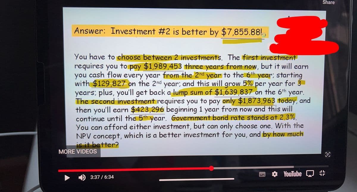 Answer: Investment #2 is better by $7,855.88!
You have to choose between 2 investments. The first investment
requires you to pay $1,989,453 three years from now, but it will earn
you cash flow every year from the 2nd year to the 6th year; starting
with $129,827 on the 2nd year; and this will grow 5% per year for 3
years; plus, you'll get back a lump sum of $1,639,837 on the 6th year.
The second investment requires you to pay only $1,873,963 today, and
then you'll earn $423,296 beginning 1 year from now and this will
continue until the 5th year. Government bond rate stands at 2,3%.
You can afford either investment, but can only choose one. With the
NPV concept, which is a better investment for you, and by how much
is it better?
MORE VIDEOS
3:37 / 6:34
YouTube
Share
#
3