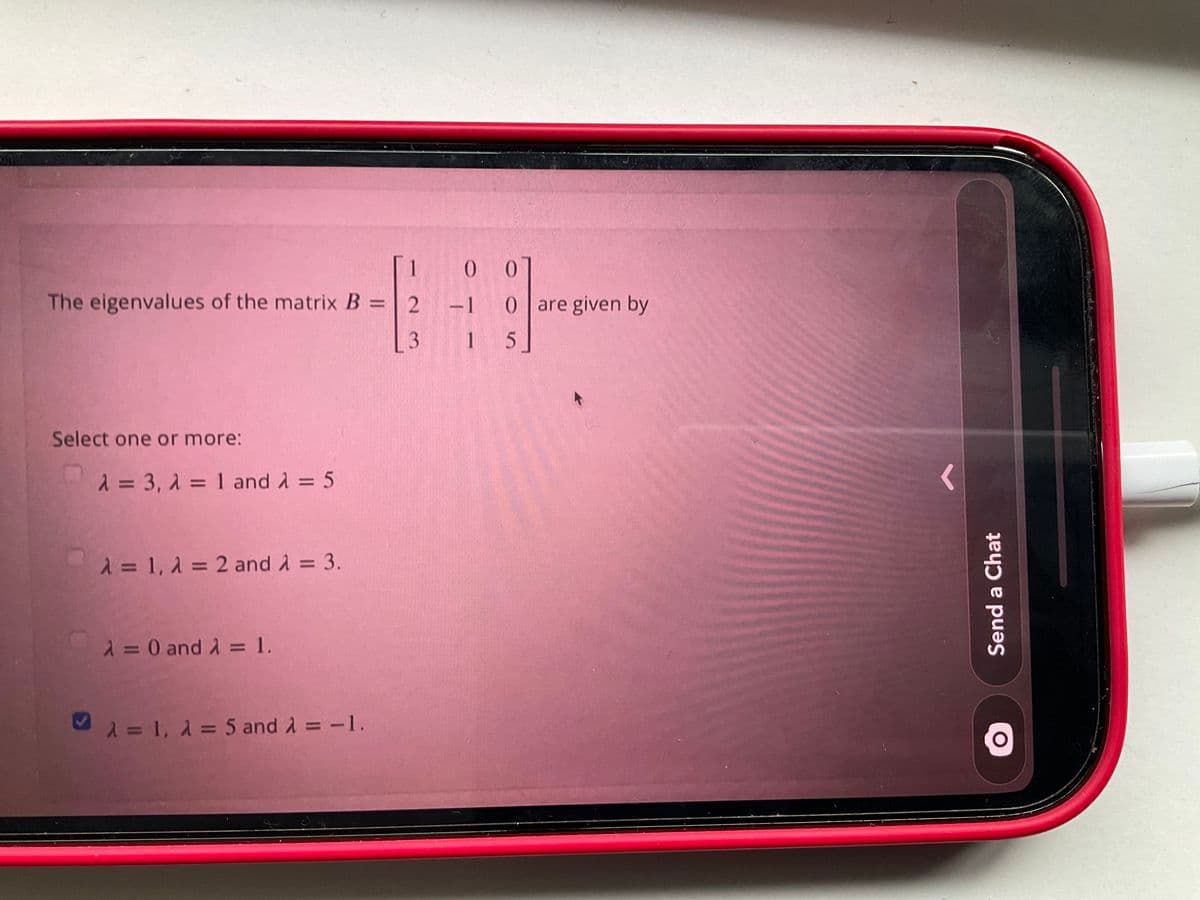 0 0
The eigenvalues of the matrix B = 2 -1 0 are given by
%3D
1 5
Select one or more:
1= 3, 1 = 1 and A = 5
2 = 1, 2 = 2 and A = 3.
2 = 0 and A = 1.
%D
%3D
M = 1, 1 = 5 and A = -1.
Send a Chat
