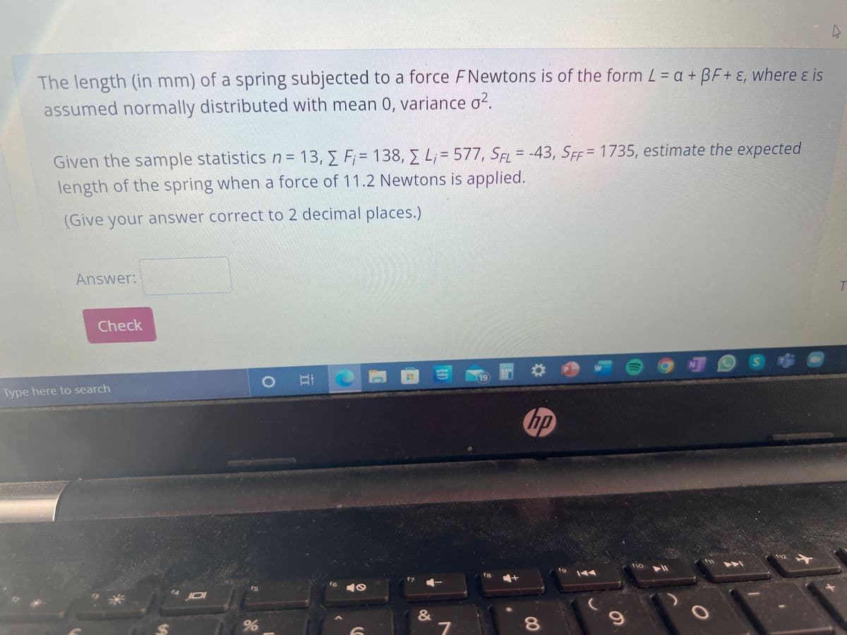 The length (in mm) of a spring subjected to a force FNewtons is of the form L = a + BF+ ɛ, where ɛ is
assumed normally distributed with mean 0, variance o?.
Given the sample statisticsn= 13, E F;= 138, E L;= 577, SFL = -43, SFF= 1735, estimate the expected
%3D
length of the spring when a force of 11.2 Newtons is applied.
(Give your answer correct to 2 decimal places.)
Answer:
T.
Check
prime
video
19
Type here to search
の
f12
fg
f7
1A4
f6
f5
JOI
&
7
80
