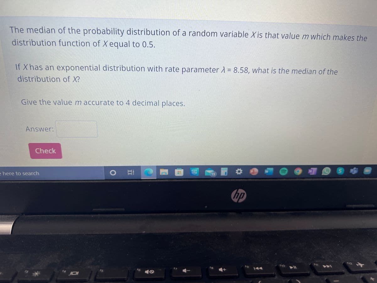 The median of the probability distribution of a random variable X is that value m which makes the
distribution function of X equal to 0.5.
If Xhas an exponential distribution with rate parameter A = 8.58, what is the median of the
distribution of X?
Give the value m accurate to 4 decimal places.
Answer:
Check
19
e here to search
hp
f8
f7
f6
f5
JDI
14
