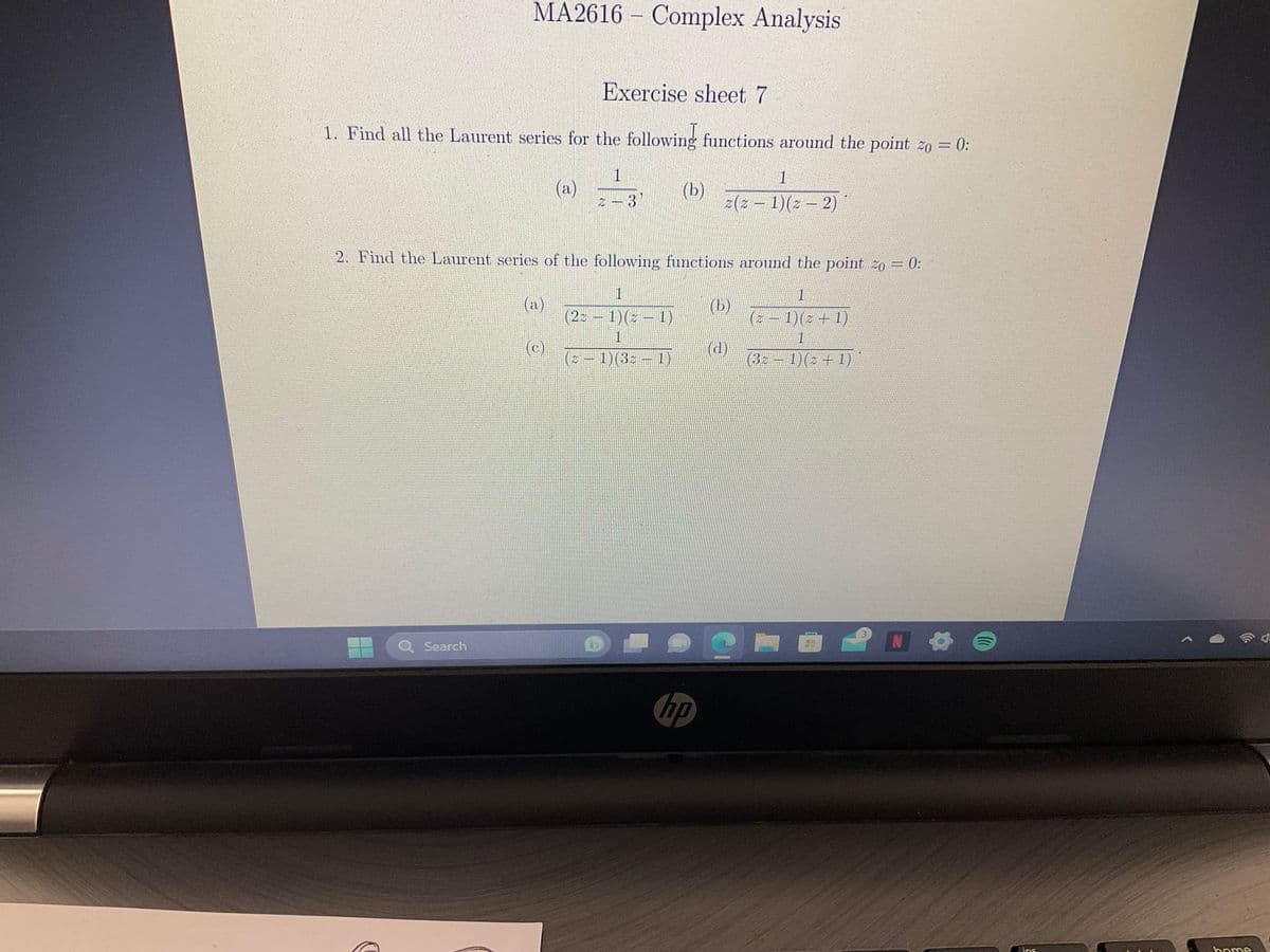 MA2616 Complex Analysis
Exercise sheet 7
1. Find all the Laurent series for the following functions around the point zo = 0:
(a)
1
2-3
Search
2:
(a)
2. Find the Laurent series of the following functions around the point 20 = 0:
1
(23-1)(3-1)
1
(c)
(b)
1
1
2(2-1)(= − 2)
hp
(b)
(d)
1
(= − 1) ( = + 1)
1
(32 − 1)(= + 1)
N 6
ins
home