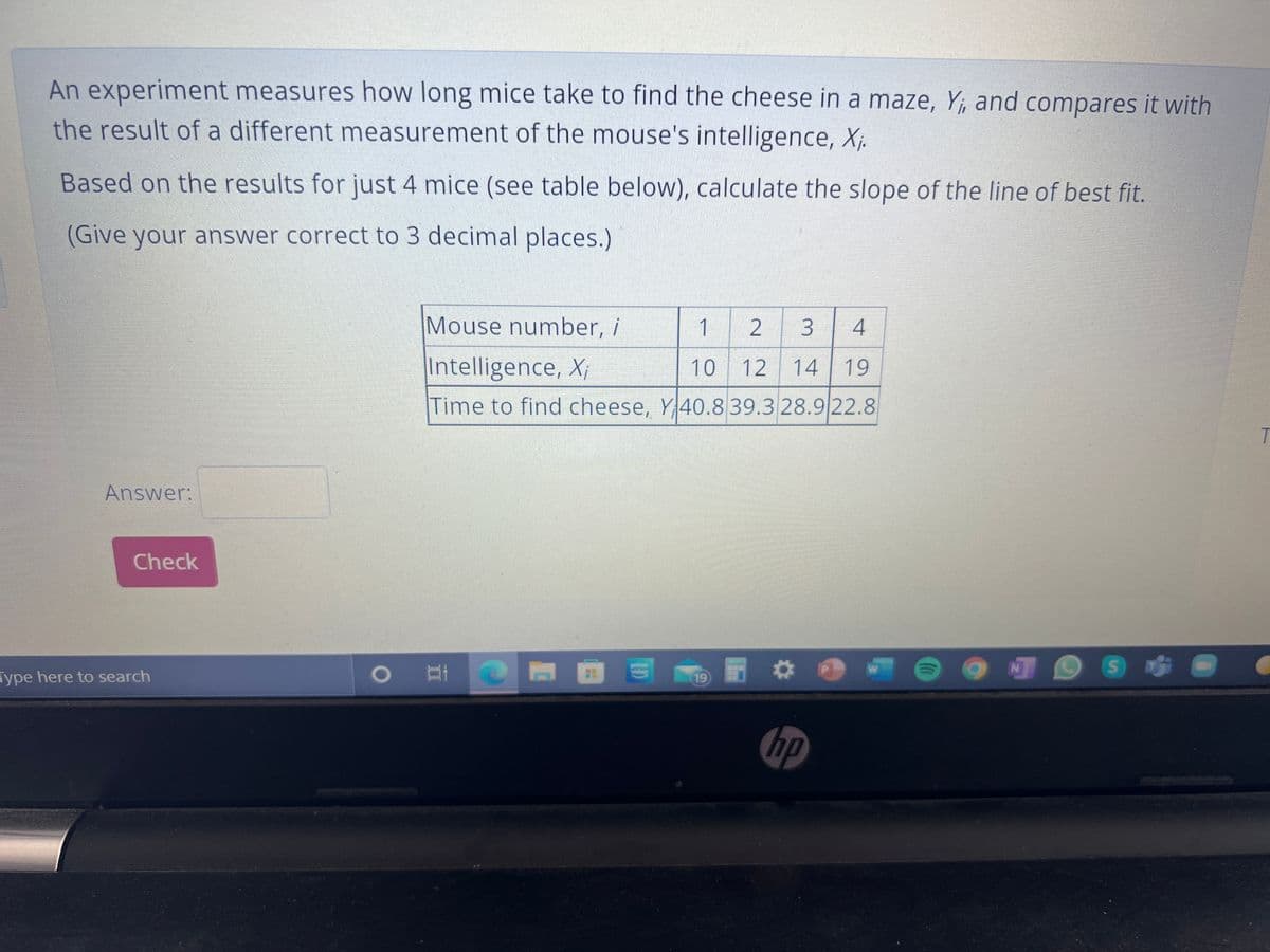 An experiment measures how long mice take to find the cheese in a maze, Y;, and compares it with
the result of a different measurement of the mouse's intelligence, X;.
Based on the results for just 4 mice (see table below), calculate the slope of the line of best fit.
(Give your answer correct to 3 decimal places.)
Mouse number, i
1
4
Intelligence, X;
10 12
14 19
Time to find cheese, Y40.839.3 28.9 22.8
Answer:
Check
Type here to search
19
hp
3.
2.
