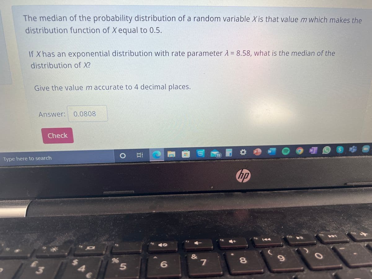 The median of the probability distribution of a random variable X is that value m which makes the
distribution function of X equal to 0.5.
If X has an exponential distribution with rate parameter A = 8.58, what is the median of the
distribution of X?
Give the value m accurate to 4 decimal places.
Answer: 0.0808
Check
prime
widee
立
19
Type here to search
12
144
f6
fs
&
S44
00
5.
96
3.
