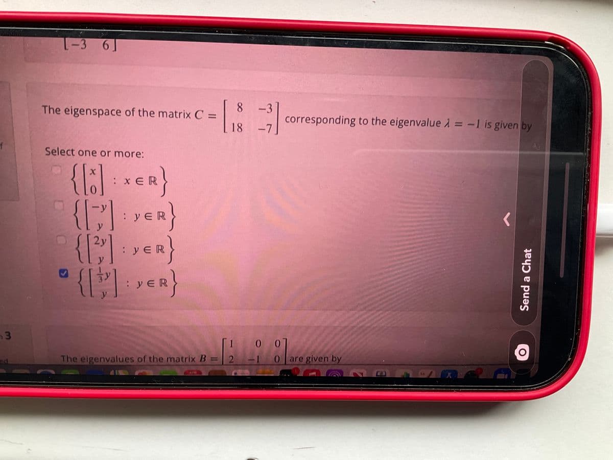 -3 6]
The eigenspace of the matrix C =
8 -3
corresponding to the eigenvalue 1 = -1 is given by
%3D
18 -7
Select one or more:
:x ER
: yER
ve
{: vER}
2y
: yER
0 0
The eigenvalues of the matrix B = 2
10
are given by
Send a Chat
