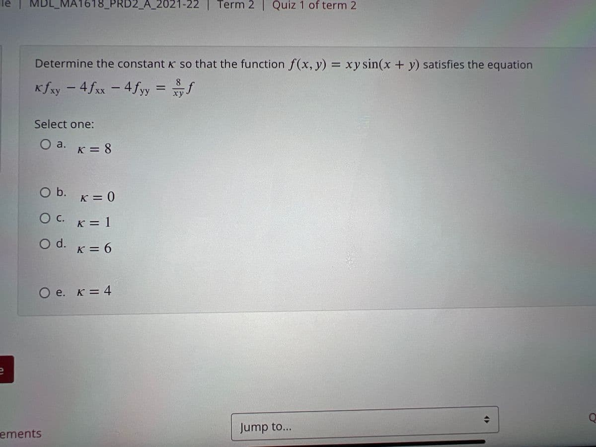 MDL_MA1618_PRD2_A_2021-22 | Term 2 | Quiz 1 of term 2
МА
Determine the constant K so that the function f(x, y) = xy sin(x + y) satisfies the equation
%3D
Kfxy - 4fxx - 4 fy
= f
%3D
ху
XX
Select one:
O a.
K = 8
Ob.
K = 0
Oc.
K = 1
O d.
K = 6
O e. K = 4
ements
Jump to...
