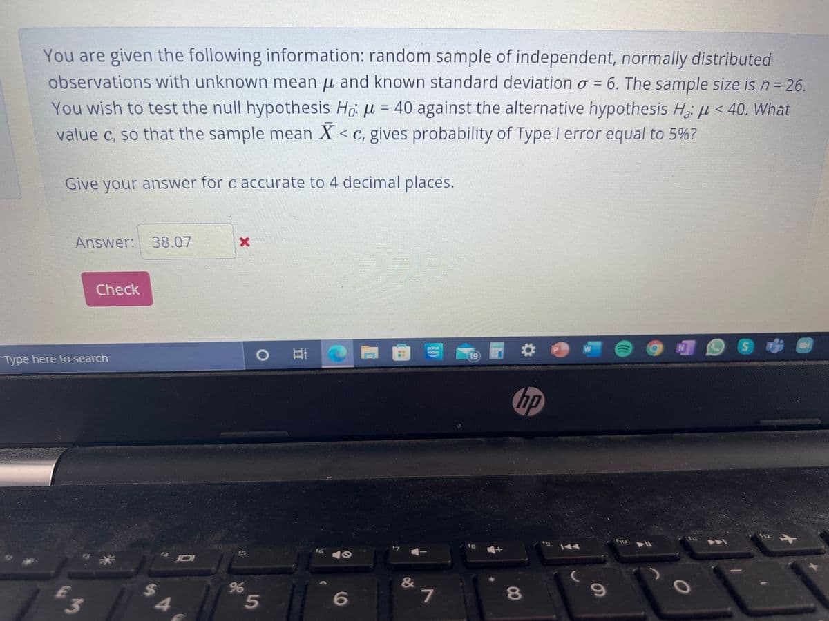 You are given the following information: random sample of independent, normally distributed
observations with unknown mean u and known standard deviation o = 6. The sample size is n= 26.
You wish to test the null hypothesis Ho: u = 40 against the alternative hypothesis H, µ < 40. What
value c, so that the sample mean X < c, gives probability of Type I error equal to 5%?
%3D
Give your answer for c accurate to 4 decimal places.
Answer: 38.07
Check
prim
viden
林
19
Type here to search
hp
(12
fjo
f9
f7
fa
f5
f6
&
7
80
3
5
96
