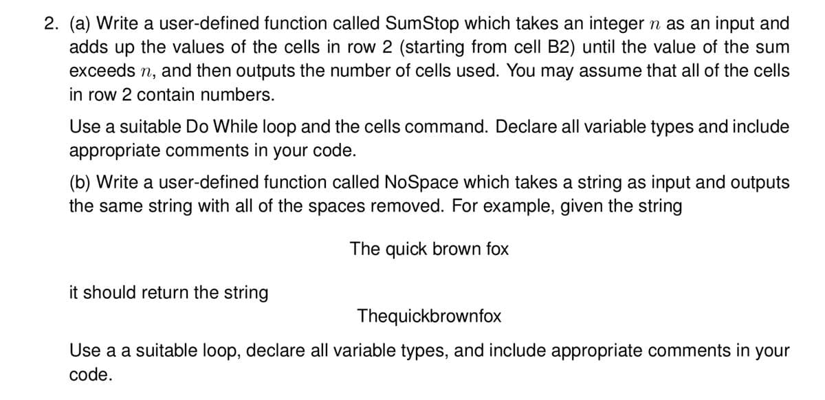 2. (a) Write a user-defined function called SumStop which takes an integer n as an input and
adds up the values of the cells in row 2 (starting from cell B2) until the value of the sum
exceeds n, and then outputs the number of cells used. You may assume that all of the cells
in row 2 contain numbers.
Use a suitable Do While loop and the cells command. Declare all variable types and include
appropriate comments in your code.
(b) Write a user-defined function called NoSpace which takes a string as input and outputs
the same string with all of the spaces removed. For example, given the string
The quick brown fox
it should return the string
Thequickbrownfox
Use a a suitable loop, declare all variable types, and include appropriate comments in your
code.