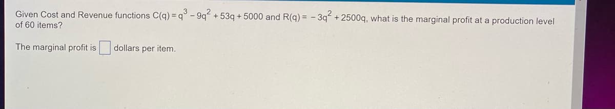 ### Problem Statement

Given the Cost and Revenue functions:

\[ C(q) = q^3 - 9q^2 + 53q + 5000 \]
\[ R(q) = -3q^2 + 2500q \]

what is the marginal profit at a production level of 60 items?

### Explanation

To find the marginal profit at a production level of 60 items, we need to differentiate the Cost and Revenue functions with respect to \( q \) and then evaluate the difference at \( q = 60 \).

### Solution Steps

1. **Differentiate the Cost Function**:
\[ C'(q) = \frac{d}{dq} (q^3 - 9q^2 + 53q + 5000) = 3q^2 - 18q + 53 \]

2. **Differentiate the Revenue Function**:
\[ R'(q) = \frac{d}{dq} (-3q^2 + 2500q) = -6q + 2500 \]

3. **Find the Marginal Profit Function**:
\[ \text{Marginal Profit} = R'(q) - C'(q) \]

4. **Evaluate at \( q = 60 \)**:
\[ \text{Marginal Profit at } q = 60 \]
\[ = ( -6(60) + 2500 ) - ( 3(60)^2 - 18(60) + 53 ) \]
\[ = (-360 + 2500) - (10800 - 1080 + 53) \]
\[ = 2140 - 9773 \]
\[ = -7633 \]

### Answer

The marginal profit is -7633 dollars per item at a production level of 60 items.