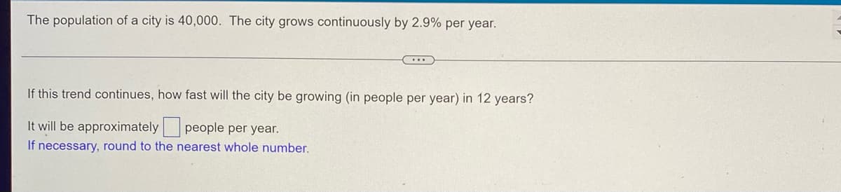 The population of a city is 40,000. The city grows continuously by 2.9% per year.
...
If this trend continues, how fast will the city be growing (in people per year) in 12 years?
It will be approximately people per year.
If necessary, round to the nearest whole number.