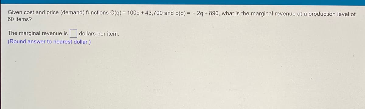 **Problem:**

Given cost and price (demand) functions \( C(q) = 100q + 43,700 \) and \( p(q) = -2q + 890 \), what is the marginal revenue at a production level of 60 items?

The marginal revenue is \(\_\_\_\_\) dollars per item.

(Round answer to nearest dollar.)

**Answer Explanation:**

To solve the problem, we need to determine the marginal revenue at a production level of 60 items.

The marginal revenue \( MR \) is the derivative of the total revenue \( R \) with respect to \( q \). To find the total revenue, we multiply the price function \( p(q) \) by the quantity \( q \):

\[ R(q) = p(q) \cdot q = (-2q + 890) \cdot q \]

\[ R(q) = -2q^2 + 890q \]

Next, we find the derivative of the total revenue function to determine the marginal revenue:

\[ MR(q) = \frac{dR}{dq} = \frac{d}{dq} (-2q^2 + 890q) \]

\[ MR(q) = -4q + 890 \]

Finally, we substitute \( q = 60 \) to find the marginal revenue at this production level:

\[ MR(60) = -4(60) + 890 \]

\[ MR(60) = -240 + 890 \]

\[ MR(60) = 650 \]

Therefore, the marginal revenue at a production level of 60 items is:

\[ \boxed{650} \] 

dollars per item.