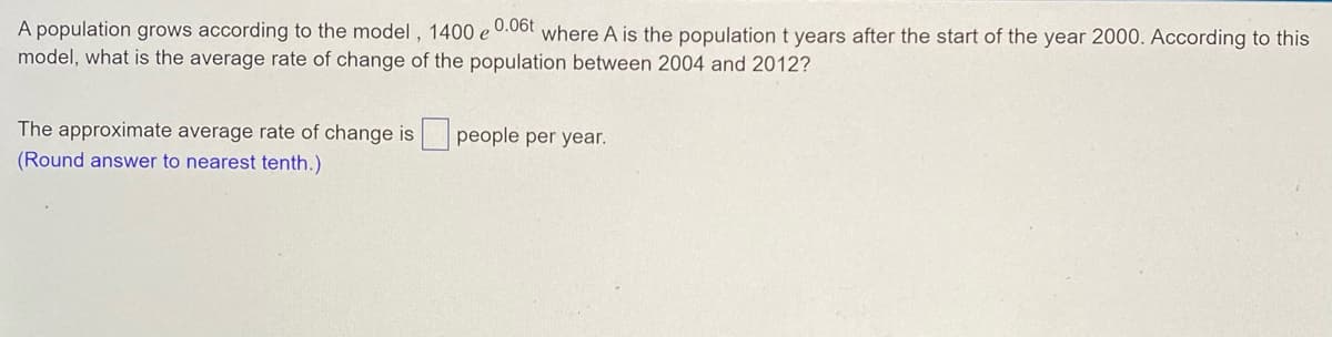 A population grows according to the model, 1400 e 0.06t where A is the population t years after the start of the year 2000. According to this
model, what is the average rate of change of the population between 2004 and 2012?
people per year.
The approximate average rate of change is
(Round answer to nearest tenth.)