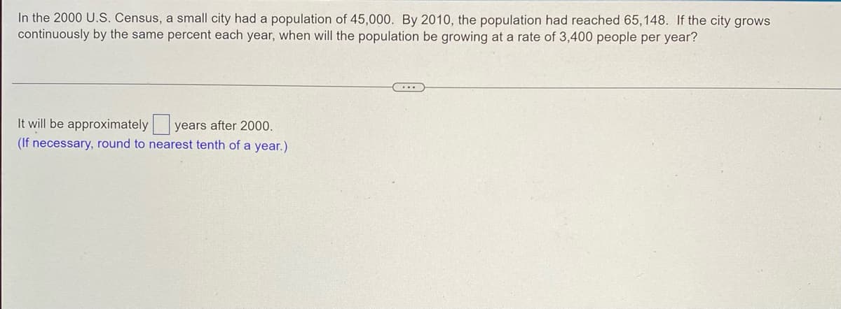 **Population Growth Analysis**

According to the 2000 U.S. Census, a small city had a population of 45,000. By 2010, the population had reached 65,148. Assuming the city grows continuously by the same percentage each year, the question is to determine when the population will be growing at a rate of 3,400 people per year.

---

**Problem to Solve:**
Calculate the approximate number of years after 2000 when the annual population growth rate will be 3,400 people per year.

---

**Instructions:**
- Round off your answer to the nearest tenth of a year if necessary.
- Fill in the blank box with the correct number of years after 2000.
  
