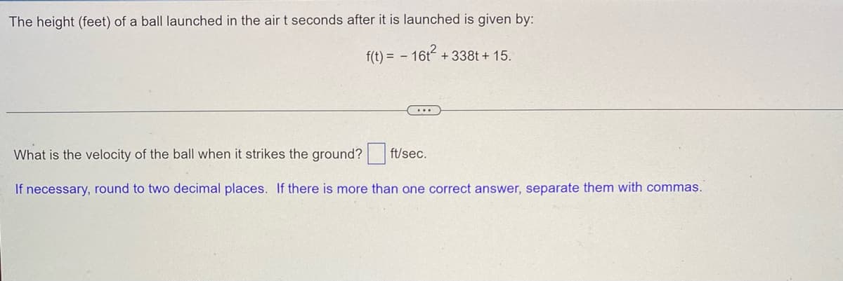 The height (feet) of a ball launched in the air t seconds after it is launched is given by:
f(t) = - 16t² +338t+15.
...
What is the velocity of the ball when it strikes the ground?
ft/sec.
If necessary, round to two decimal places. If there is more than one correct answer, separate them with commas.