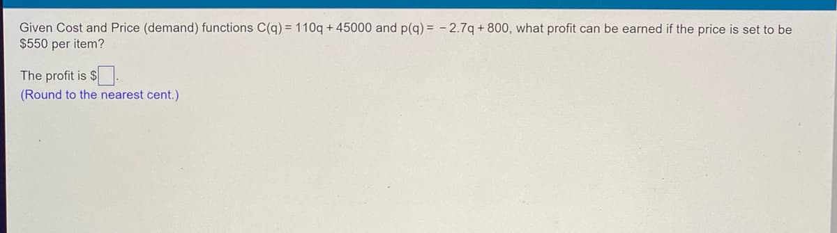 ### Problem Statement

Given Cost and Price (demand) functions C(q) = 110q + 45000 and p(q) = -2.7q + 800, what profit can be earned if the price is set to be $550 per item?

#### Solution

First, we need to determine the quantity \( q \) that corresponds to the price of $550 per item using the price function \( p(q) \).

1. Given: 
   \[ p(q) = -2.7q + 800 \]

2. Set \( p(q) = 550 \) and solve for \( q \):

   \[ 550 = -2.7q + 800 \]
   \[ -2.7q = 550 - 800 \]
   \[ -2.7q = -250 \]
   \[ q = \frac{-250}{-2.7} \]
   \[ q \approx 92.59 \]

3. Now, we calculate the revenue \( R \), cost \( C \), and profit \( P \):

   - Revenue: \( R(q) = p(q) \times q \)

     Since \( p(q) = 550 \):
     \[ R = 550 \times 92.59 \]
     \[ R \approx 50924.50 \]

   - Cost: \( C(q) = 110q + 45000 \)
     \[ C(92.59) = 110 \times 92.59 + 45000 \]
     \[ C \approx 55184.90 \]

   - Profit: \( P(q) = R(q) - C(q) \)
     \[ P \approx 50924.50 - 55184.90 \]
     \[ P \approx -4260.40 \]

4. Therefore, the profit is:
   \[ \boxed{-4260.40} \]
   (Round to the nearest cent.)

### Key Takeaways

- The cost function is given by \( C(q) \) and the price (demand) function by \( p(q) \).
- The profit is determined by calculating the difference between revenue and cost, given a specific price.
- The process involves solving for the quantity \( q \) that matches the given price, then computing revenue and cost using that quantity.

---
**Note