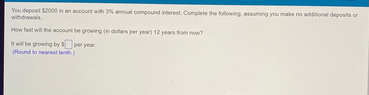 You deposit $2000 in an account with 3% annual compound interest. Complete the following, assuming you make no additional deposits or
withdrawals.
How fast will the account be growing (in dollars per year) 12 years from now?
It will be growing by $ per year.
(Round to nearest tenth.)