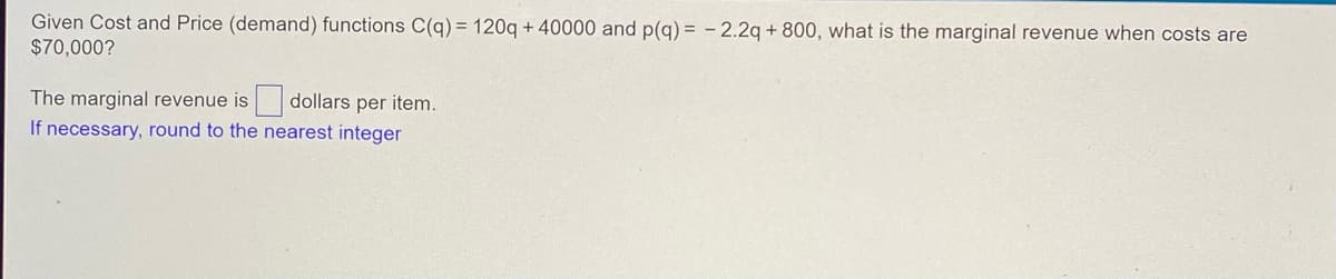 Given Cost and Price (demand) functions C(q) = 120q+40000 and p(q) = -2.2q +800, what is the marginal revenue when costs are
$70,000?
The marginal revenue is dollars per item.
If necessary, round to the nearest integer